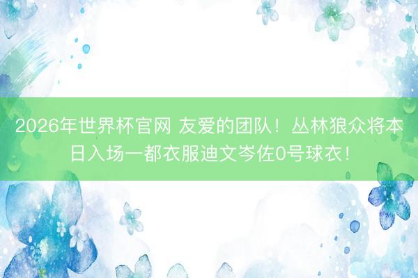2026年世界杯官网 友爱的团队！丛林狼众将本日入场一都衣服迪文岑佐0号球衣！