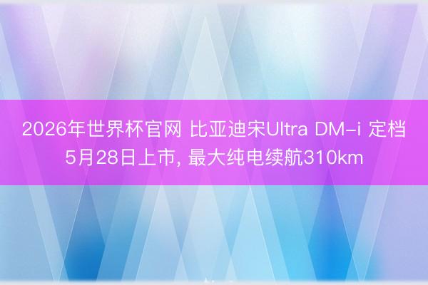 2026年世界杯官网 比亚迪宋Ultra DM-i 定档5月28日上市， 最大纯电续航310km
