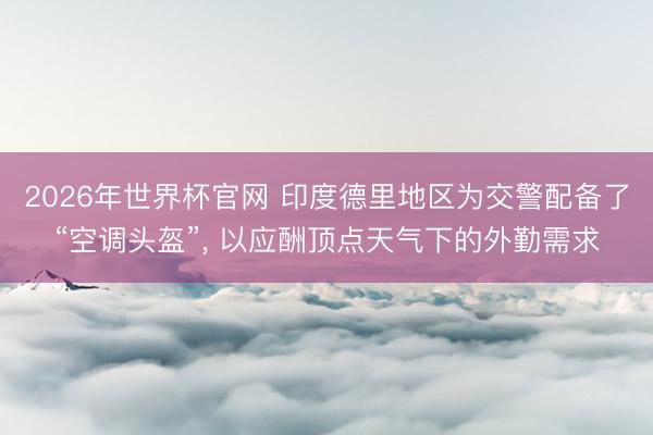 2026年世界杯官网 印度德里地区为交警配备了“空调头盔”， 以应酬顶点天气下的外勤需求