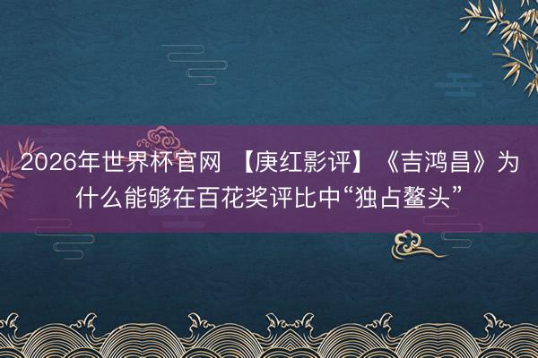 2026年世界杯官网 【庚红影评】《吉鸿昌》为什么能够在百花奖评比中“独占鳌头”