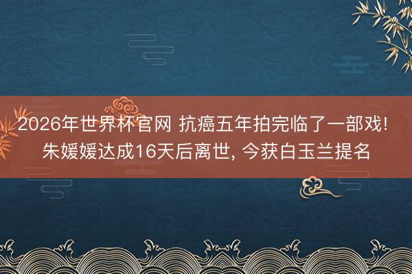 2026年世界杯官网 抗癌五年拍完临了一部戏! 朱媛媛达成16天后离世， 今获白玉兰提名