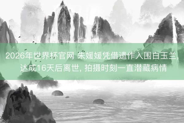 2026年世界杯官网 朱媛媛凭借遗作入围白玉兰， 达成16天后离世， 拍摄时刻一直潜藏病情