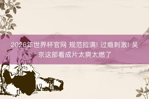 2026年世界杯官网 规范拉满! 过瘾刺激! 吴京这部看成片太爽太燃了