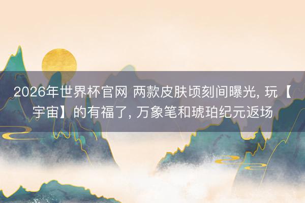 2026年世界杯官网 两款皮肤顷刻间曝光， 玩【宇宙】的有福了， 万象笔和琥珀纪元返场