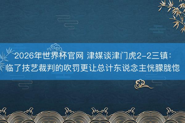 2026年世界杯官网 津媒谈津门虎2-2三镇：临了技艺裁判的吹罚更让总计东说念主恍朦胧惚