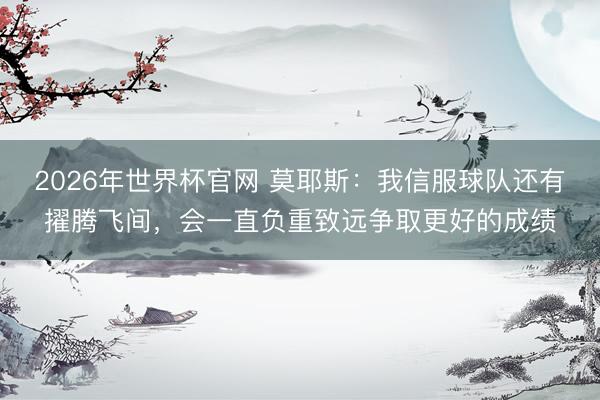 2026年世界杯官网 莫耶斯：我信服球队还有擢腾飞间，会一直负重致远争取更好的成绩
