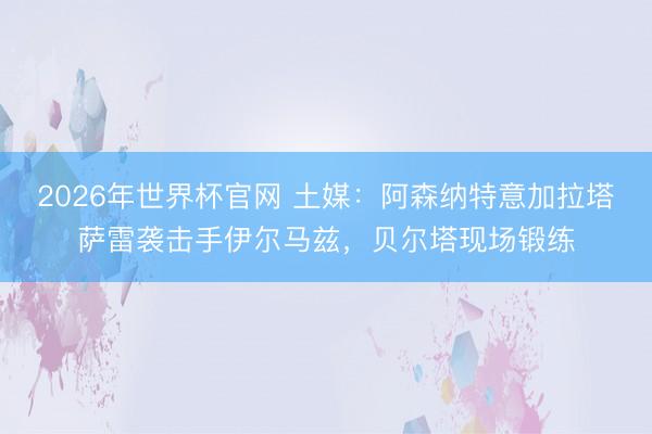 2026年世界杯官网 土媒：阿森纳特意加拉塔萨雷袭击手伊尔马兹，贝尔塔现场锻练