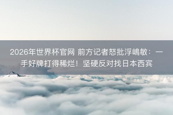 2026年世界杯官网 前方记者怒批浮嶋敏：一手好牌打得稀烂！坚硬反对找日本西宾