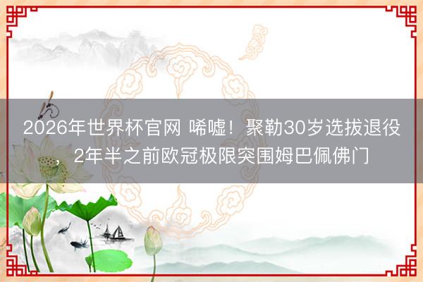 2026年世界杯官网 唏嘘！聚勒30岁选拔退役，2年半之前欧冠极限突围姆巴佩佛门
