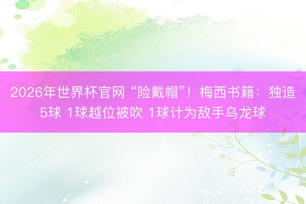 2026年世界杯官网 “险戴帽”！梅西书籍：独造5球 1球越位被吹 1球计为敌手乌龙球