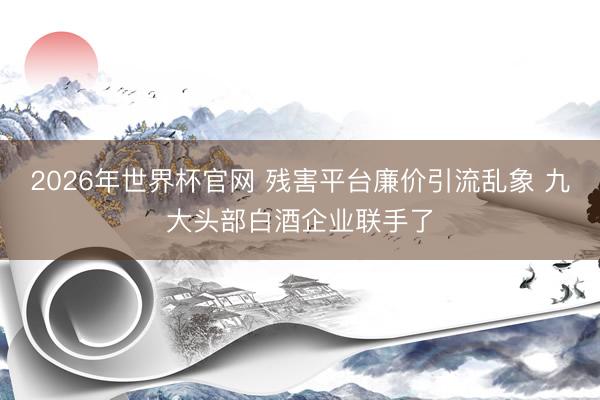 2026年世界杯官网 残害平台廉价引流乱象 九大头部白酒企业联手了