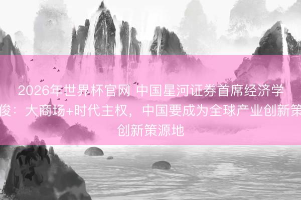 2026年世界杯官网 中国星河证券首席经济学家章俊：大商场+时代主权，中国要成为全球产业创新策源地