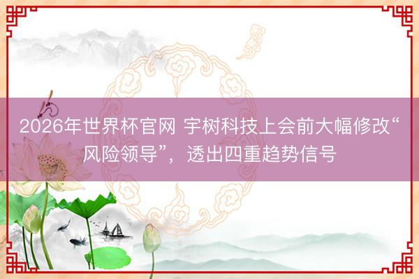 2026年世界杯官网 宇树科技上会前大幅修改“风险领导”，透出四重趋势信号