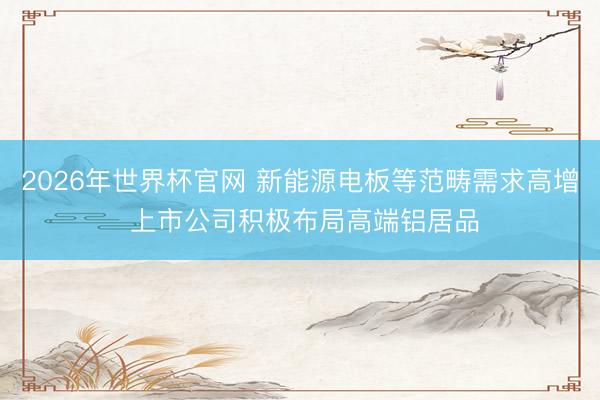 2026年世界杯官网 新能源电板等范畴需求高增 上市公司积极布局高端铝居品