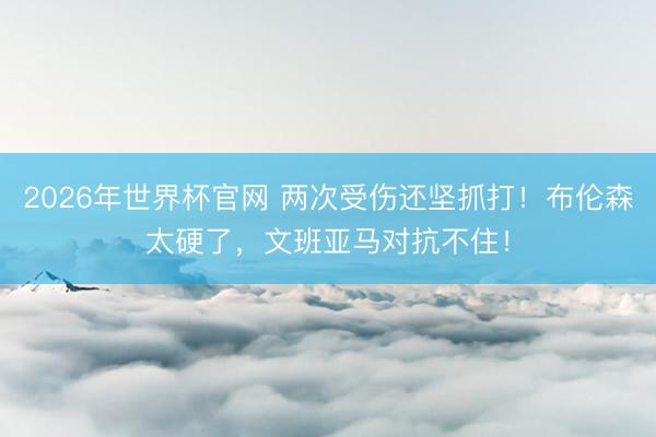2026年世界杯官网 两次受伤还坚抓打！布伦森太硬了，文班亚马对抗不住！