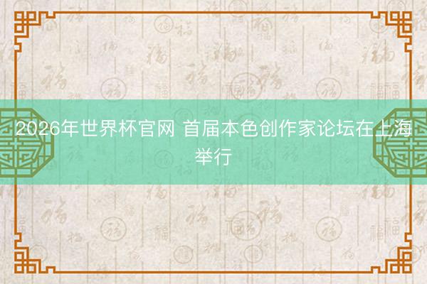 2026年世界杯官网 首届本色创作家论坛在上海举行