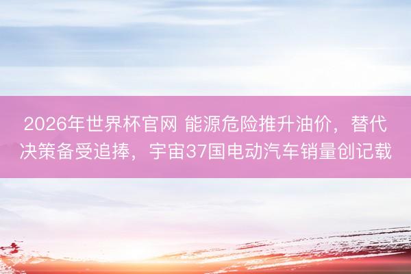 2026年世界杯官网 能源危险推升油价,替代决策备受追捧,宇宙37国电动汽车销量创记载