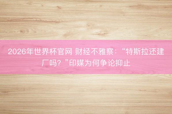2026年世界杯官网 财经不雅察:“特斯拉还建厂吗?”印媒为何争论抑止
