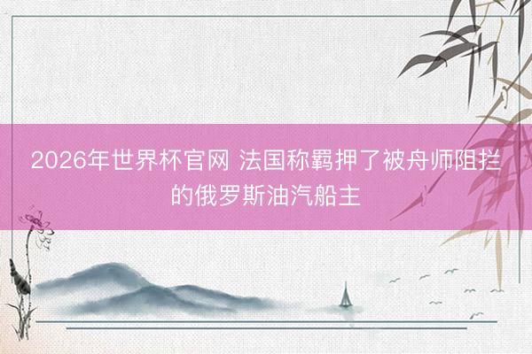 2026年世界杯官网 法国称羁押了被舟师阻拦的俄罗斯油汽船主