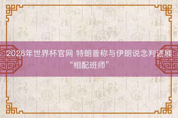 2026年世界杯官网 特朗普称与伊朗说念判进展“相配班师”