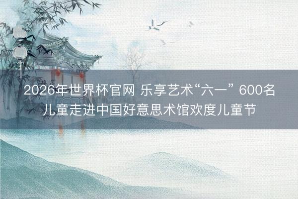 2026年世界杯官网 乐享艺术“六一” 600名儿童走进中国好意思术馆欢度儿童节