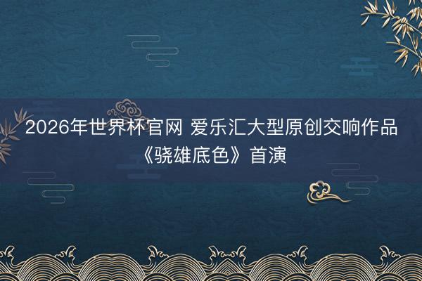 2026年世界杯官网 爱乐汇大型原创交响作品《骁雄底色》首演