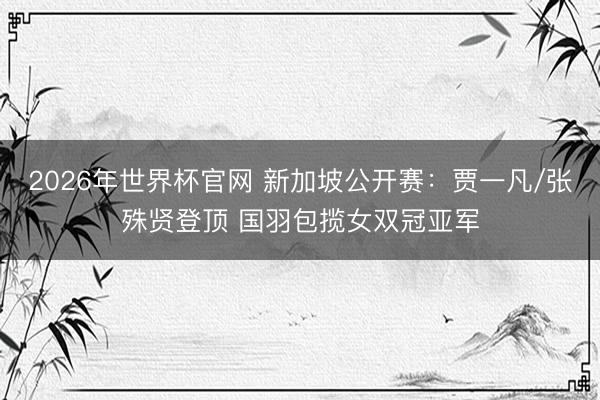 2026年世界杯官网 新加坡公开赛：贾一凡/张殊贤登顶 国羽包揽女双冠亚军