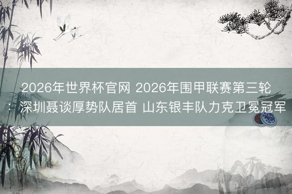 2026年世界杯官网 2026年围甲联赛第三轮:深圳聂谈厚势队居首 山东银丰队力克卫冕冠军