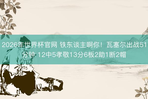 2026年世界杯官网 铁东谈主啊你！瓦塞尔出战51分钟 12中5孝敬13分6板2助1断2帽