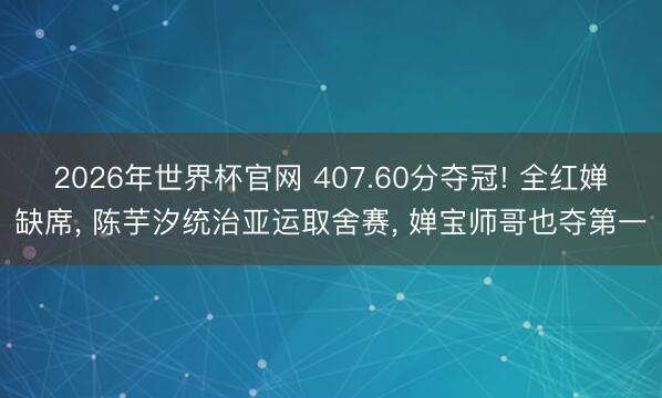 2026年世界杯官网 407.60分夺冠! 全红婵缺席， 陈芋汐统治亚运取舍赛， 婵宝师哥也夺第一