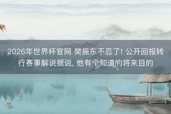 2026年世界杯官网 樊振东不忍了! 公开回报转行赛事解说据说， 他有个知道的将来目的