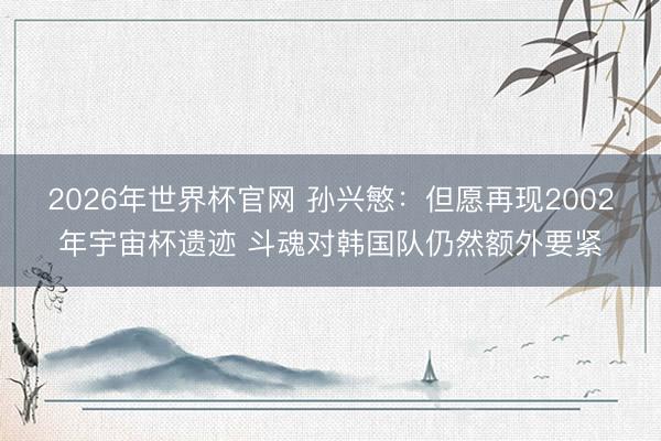2026年世界杯官网 孙兴慜：但愿再现2002年宇宙杯遗迹 斗魂对韩国队仍然额外要紧