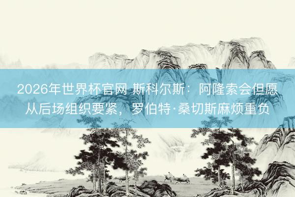 2026年世界杯官网 斯科尔斯:阿隆索会但愿从后场组织要紧,罗伯特·桑切斯麻烦重负