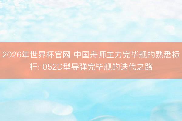 2026年世界杯官网 中国舟师主力完毕舰的熟悉标杆: 052D型导弹完毕舰的迭代之路