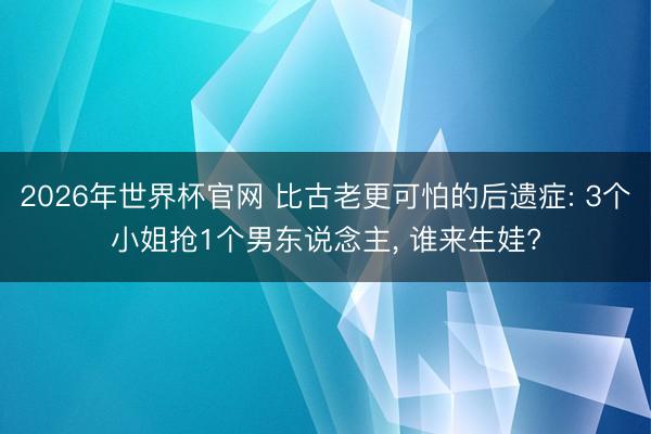 2026年世界杯官网 比古老更可怕的后遗症: 3个小姐抢1个男东说念主， 谁来生娃?