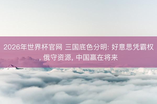 2026年世界杯官网 三国底色分明: 好意思凭霸权, 俄守资源, 中国赢在将来