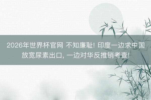 2026年世界杯官网 不知廉耻! 印度一边求中国放宽尿素出口, 一边对华反推销考查!