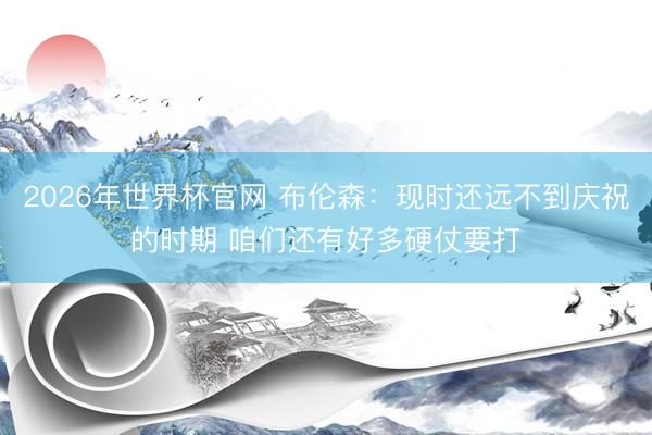 2026年世界杯官网 布伦森：现时还远不到庆祝的时期 咱们还有好多硬仗要打