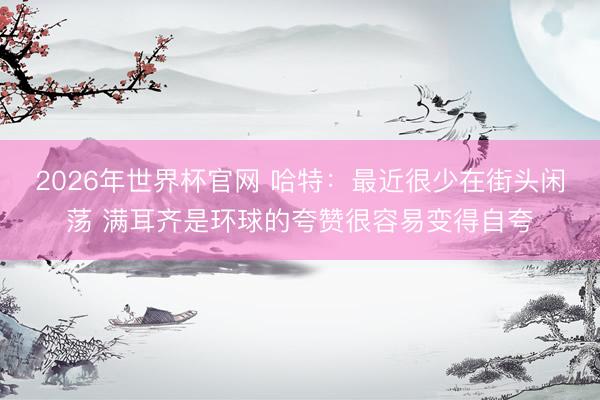 2026年世界杯官网 哈特：最近很少在街头闲荡 满耳齐是环球的夸赞很容易变得自夸