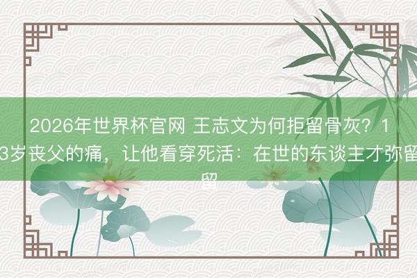 2026年世界杯官网 王志文为何拒留骨灰？13岁丧父的痛，让他看穿死活：在世的东谈主才弥留