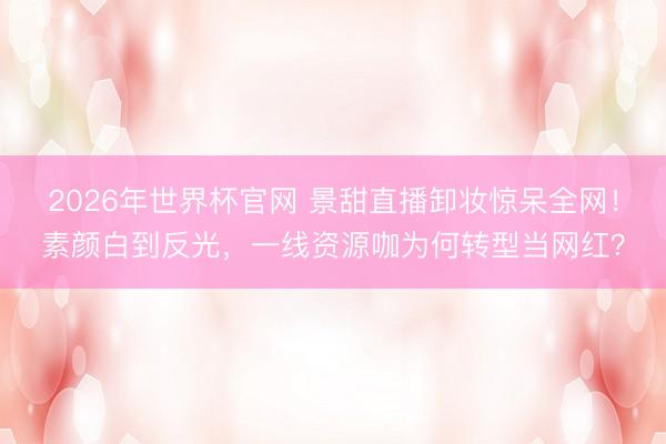 2026年世界杯官网 景甜直播卸妆惊呆全网！素颜白到反光，一线资源咖为何转型当网红？