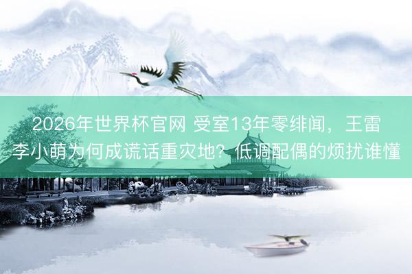 2026年世界杯官网 受室13年零绯闻，王雷李小萌为何成谎话重灾地？低调配偶的烦扰谁懂