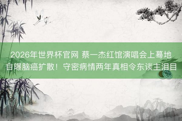 2026年世界杯官网 蔡一杰红馆演唱会上蓦地自曝脑癌扩散！守密病情两年真相令东谈主泪目