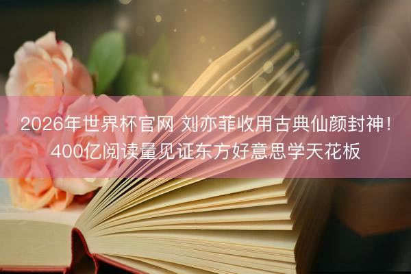 2026年世界杯官网 刘亦菲收用古典仙颜封神！400亿阅读量见证东方好意思学天花板