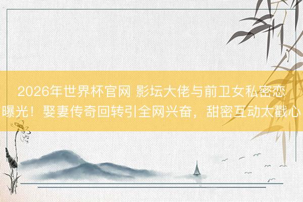 2026年世界杯官网 影坛大佬与前卫女私密恋曝光！娶妻传奇回转引全网兴奋，甜密互动太戳心