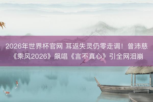 2026年世界杯官网 耳返失灵仍零走调！曾沛慈《乘风2026》飙唱《言不真心》引全网泪崩