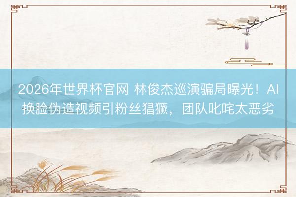 2026年世界杯官网 林俊杰巡演骗局曝光!AI换脸伪造视频引粉丝猖獗,团队叱咤太恶劣