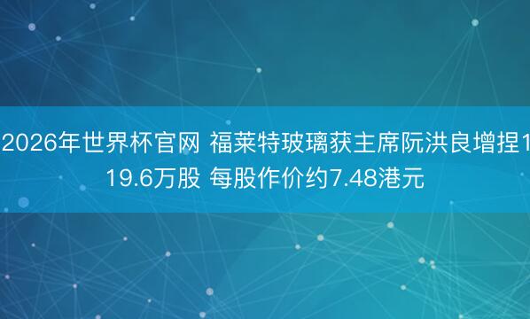 2026年世界杯官网 福莱特玻璃获主席阮洪良增捏119.6万股 每股作价约7.48港元