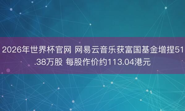 2026年世界杯官网 网易云音乐获富国基金增捏51.38万股 每股作价约113.04港元
