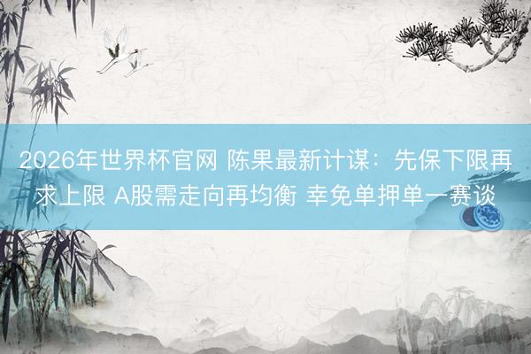 2026年世界杯官网 陈果最新计谋:先保下限再求上限 A股需走向再均衡 幸免单押单一赛谈